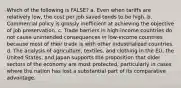 Which of the following is FALSE? a. Even when tariffs are relatively low, the cost per job saved tends to be high. b. Commercial policy is grossly inefficient at achieving the objective of job preservation. c. Trade barriers in high-income countries do not cause unintended consequences in low-income countries because most of their trade is with other industrialized countries. d. The analysis of agriculture, textiles, and clothing in the EU, the United States, and Japan supports the proposition that older sectors of the economy are most protected, particularly in cases where the nation has lost a substantial part of its comparative advantage.