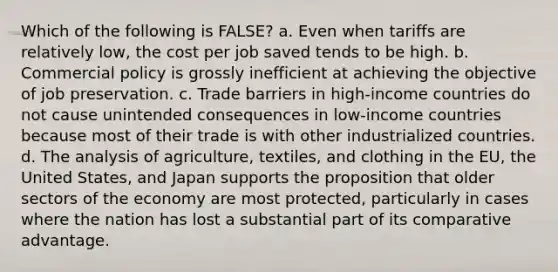 Which of the following is FALSE? a. Even when tariffs are relatively low, the cost per job saved tends to be high. b. Commercial policy is grossly inefficient at achieving the objective of job preservation. c. <a href='https://www.questionai.com/knowledge/kkHR9oSmPh-trade-barriers' class='anchor-knowledge'>trade barriers</a> in high-income countries do not cause unintended consequences in low-income countries because most of their trade is with other industrialized countries. d. The analysis of agriculture, textiles, and clothing in <a href='https://www.questionai.com/knowledge/ky9y1VRXN8-the-eu' class='anchor-knowledge'>the eu</a>, the United States, and Japan supports the proposition that older sectors of the economy are most protected, particularly in cases where the nation has lost a substantial part of its <a href='https://www.questionai.com/knowledge/k5O8NtjfEs-comparative-advantage' class='anchor-knowledge'>comparative advantage</a>.