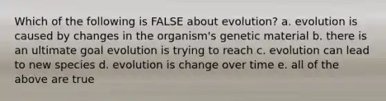 Which of the following is FALSE about evolution? a. evolution is caused by changes in the organism's genetic material b. there is an ultimate goal evolution is trying to reach c. evolution can lead to new species d. evolution is change over time e. all of the above are true