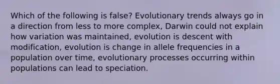 Which of the following is false? Evolutionary trends always go in a direction from less to more complex, Darwin could not explain how variation was maintained, evolution is descent with modification, evolution is change in allele frequencies in a population over time, evolutionary processes occurring within populations can lead to speciation.