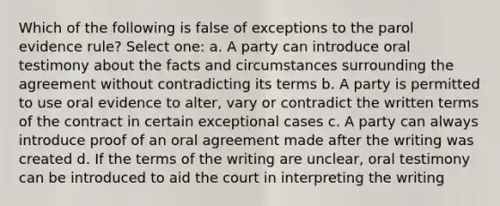 Which of the following is false of exceptions to the parol evidence rule? Select one: a. A party can introduce oral testimony about the facts and circumstances surrounding the agreement without contradicting its terms b. A party is permitted to use oral evidence to alter, vary or contradict the written terms of the contract in certain exceptional cases c. A party can always introduce proof of an oral agreement made after the writing was created d. If the terms of the writing are unclear, oral testimony can be introduced to aid the court in interpreting the writing