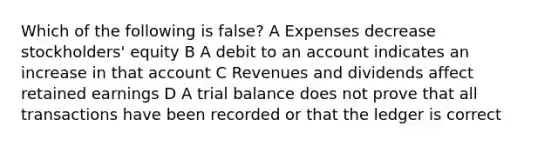 Which of the following is false? A Expenses decrease stockholders' equity B A debit to an account indicates an increase in that account C Revenues and dividends affect retained earnings D A trial balance does not prove that all transactions have been recorded or that the ledger is correct