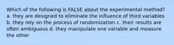 Which of the following is FALSE about the experimental method? a. they are designed to eliminate the influence of third variables b. they rely on the process of randomization c. their results are often ambiguous d. they manipulate one variable and measure the other