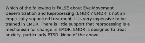 Which of the following is FALSE about Eye Movement Desensitization and Reprocessing (EMDR)? EMDR is not an empirically supported treatment. It is very expensive to be trained in EMDR. There is little support that reprocessing is a mechanism for change in EMDR. EMDR is designed to treat anxiety, particularly PTSD. None of the above