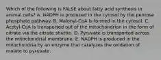 Which of the following is FALSE about fatty acid synthesis in animal cells? A. NADPH is produced in the cytosol by the pentose phosphate pathway. B. Malonyl-CoA is formed in the cytosol. C. Acetyl-CoA is transported out of the mitochondrion in the form of citrate via the citrate shuttle. D. Pyruvate is transported across the mitochondrial membrane. E. NADPH is produced in the mitochondria by an enzyme that catalyzes the oxidation of malate to pyruvate.