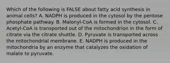 Which of the following is FALSE about fatty acid synthesis in animal cells? A. NADPH is produced in the cytosol by the pentose phosphate pathway. B. Malonyl-CoA is formed in the cytosol. C. Acetyl-CoA is transported out of the mitochondrion in the form of citrate via the citrate shuttle. D. Pyruvate is transported across the mitochondrial membrane. E. NADPH is produced in the mitochondria by an enzyme that catalyzes the oxidation of malate to pyruvate.