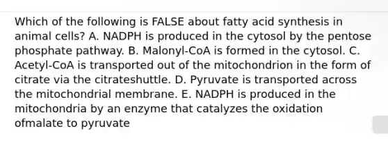 Which of the following is FALSE about fatty acid synthesis in animal cells? A. NADPH is produced in the cytosol by the pentose phosphate pathway. B. Malonyl-CoA is formed in the cytosol. C. Acetyl-CoA is transported out of the mitochondrion in the form of citrate via the citrateshuttle. D. Pyruvate is transported across the mitochondrial membrane. E. NADPH is produced in the mitochondria by an enzyme that catalyzes the oxidation ofmalate to pyruvate