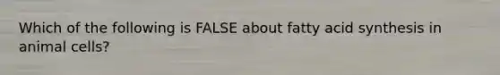 Which of the following is FALSE about fatty acid synthesis in animal cells?