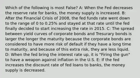 Which of the following is most False? A: When the Fed decreases the reserve rate for banks, the money supply is increased. B: After the Financial Crisis of 2008, the fed funds rate went down to the range of 0 to 0.25% and stayed at that rate until the fed finally decided to start increasing the rate in 2015. C: The spread between yield curves of corporate bonds and Tresurary bonds is larger the longer the maturity because the corporate bonds are considered to have more risk of default if they have a long time to maturity, and because of this extra risk, they are less liquid. D: When the fed bring the interest rate up, it is "Firing the gun" to have a weapon against inflation in the U.S. E: If the fed increases the discount rate of fed loans to banks, the money supply is decreased.