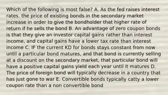 Which of the following is most false? A. As the fed raises interest rates. the price of existing bonds in the secondary market increase in order to give the bondholder that higher rate of return if he sells the bond B. An advantage of zero coupon bonds is that they give an investor capital gains rather than interest income, and capital gains have a lower tax rate than interest income C. IF the current KD for bonds stays constant from now until a particular bond matures, and that bond is currently selling at a discount on the secondary market, that particular bond will have a positive capital gains yield each year until it matures D. The price of foreign bond will typically decrease in a country that has just gone to war E. Convertible bonds typically catty a lower coupon rate than a non convertible bond