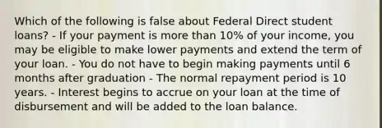 Which of the following is false about Federal Direct student loans? - If your payment is more than 10% of your income, you may be eligible to make lower payments and extend the term of your loan. - You do not have to begin making payments until 6 months after graduation - The normal repayment period is 10 years. - Interest begins to accrue on your loan at the time of disbursement and will be added to the loan balance.