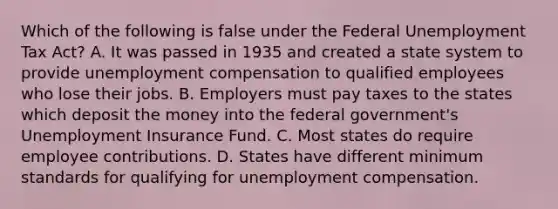 Which of the following is false under the Federal Unemployment Tax Act? A. It was passed in 1935 and created a state system to provide unemployment compensation to qualified employees who lose their jobs. B. Employers must pay taxes to the states which deposit the money into the federal government's Unemployment Insurance Fund. C. Most states do require employee contributions. D. States have different minimum standards for qualifying for unemployment compensation.