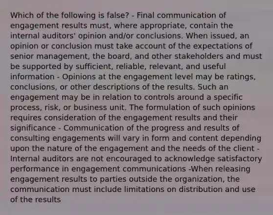 Which of the following is false? - Final communication of engagement results must, where appropriate, contain the internal auditors' opinion and/or conclusions. When issued, an opinion or conclusion must take account of the expectations of senior management, the board, and other stakeholders and must be supported by sufficient, reliable, relevant, and useful information - Opinions at the engagement level may be ratings, conclusions, or other descriptions of the results. Such an engagement may be in relation to controls around a specific process, risk, or business unit. The formulation of such opinions requires consideration of the engagement results and their significance - Communication of the progress and results of consulting engagements will vary in form and content depending upon the nature of the engagement and the needs of the client - Internal auditors are not encouraged to acknowledge satisfactory performance in engagement communications -When releasing engagement results to parties outside the organization, the communication must include limitations on distribution and use of the results