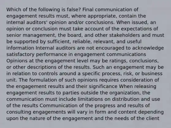 Which of the following is false? Final communication of engagement results must, where appropriate, contain the internal auditors' opinion and/or conclusions. When issued, an opinion or conclusion must take account of the expectations of senior management, the board, and other stakeholders and must be supported by sufficient, reliable, relevant, and useful information Internal auditors are not encouraged to acknowledge satisfactory performance in engagement communications Opinions at the engagement level may be ratings, conclusions, or other descriptions of the results. Such an engagement may be in relation to controls around a specific process, risk, or business unit. The formulation of such opinions requires consideration of the engagement results and their significance When releasing engagement results to parties outside the organization, the communication must include limitations on distribution and use of the results Communication of the progress and results of consulting engagements will vary in form and content depending upon the nature of the engagement and the needs of the client