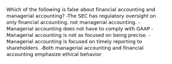 Which of the following is false about financial accounting and managerial accounting? -The SEC has regulatory oversight on only financial accounting, not managerial accounting. -Managerial accounting does not have to comply with GAAP -Managerial accounting is not as focused on being precise. -Managerial accounting is focused on timely reporting to shareholders. -Both managerial accounting and financial accounting emphasize ethical behavior