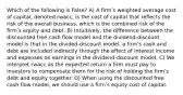 Which of the following is False? A) A firmʹs weighted average cost of capital, denoted rwacc, is the cost of capital that reflects the risk of the overall business, which is the combined risk of the firmʹs equity and debt. B) Intuitively, the difference between the discounted free cash flow model and the dividend-discount model is that in the divided-discount model, a firmʹs cash and debt are included indirectly through the effect of interest income and expenses on earnings in the dividend-discount model. C) We interpret rwacc as the expected return a firm must pay to investors to compensate them for the risk of holding the firmʹs debt and equity together. D) When using the discounted free cash flow model, we should use a firmʹs equity cost of capital.