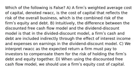 Which of the following is False? A) A firmʹs weighted average cost of capital, denoted rwacc, is the cost of capital that reflects the risk of the overall business, which is the combined risk of the firmʹs equity and debt. B) Intuitively, the difference between the discounted free cash flow model and the dividend-discount model is that in the divided-discount model, a firmʹs cash and debt are included indirectly through the effect of interest income and expenses on earnings in the dividend-discount model. C) We interpret rwacc as the expected return a firm must pay to investors to compensate them for the risk of holding the firmʹs debt and equity together. D) When using the discounted free cash flow model, we should use a firmʹs equity cost of capital.