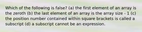 Which of the following is false? (a) the first element of an array is the zeroth (b) the last element of an array is the array size - 1 (c) the position number contained within square brackets is called a subscript (d) a subscript cannot be an expression.