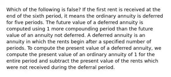 Which of the following is false? If the first rent is received at the end of the sixth period, it means the ordinary annuity is deferred for five periods. The future value of a deferred annuity is computed using 1 more compounding period than the future value of an annuity not deferred. A deferred annuity is an annuity in which the rents begin after a specified number of periods. To compute the present value of a deferred annuity, we compute the present value of an ordinary annuity of 1 for the entire period and subtract the present value of the rents which were not received during the deferral period.