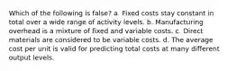 Which of the following is false​? a. Fixed costs stay constant in total over a wide range of activity levels. b. Manufacturing overhead is a mixture of fixed and variable costs. c. Direct materials are considered to be variable costs. d. The average cost per unit is valid for predicting total costs at many different output levels.