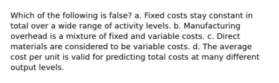 Which of the following is false​? a. Fixed costs stay constant in total over a wide range of activity levels. b. Manufacturing overhead is a mixture of fixed and variable costs. c. Direct materials are considered to be variable costs. d. The average cost per unit is valid for predicting total costs at many different output levels.