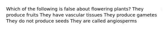 Which of the following is false about flowering plants? They produce fruits They have vascular tissues They produce gametes They do not produce seeds They are called angiosperms