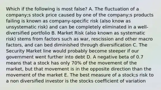 Which if the following is most false? A. The fluctuation of a company;s stock price caused by one of the company;s products failing is known as company-specific risk (also know as unsystematic risk) and can be completely eliminated in a well-diversified portfolio B. Market Risk (also known as systematic risk) stems from factors such as war, rescission and other macro factors, and can bed diminished through diversification C. The Security Market line would probably become steeper if our government went further into debt D. A negative beta of 0.7 means that a stock has only 70% of the movement of the market, but that movement is in the opposite direction than the movement of the market E. The best measure of a stock;s risk to a non diversified investor is the stocks coefficient of variation