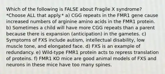 Which of the following is FALSE about Fragile X syndrome? *Choose ALL that apply.* a) CGG repeats in the FMR1 gene cause increased numbers of arginine <a href='https://www.questionai.com/knowledge/k9gb720LCl-amino-acids' class='anchor-knowledge'>amino acids</a> in the FMR1 protein. b) Sometimes a child will have more CGG repeats than a parent because there is expansion (anticipation) in the gametes. c) Symptoms of FXS include autism, intellectual disability, low muscle tone, and elongated face. d) FXS is an example of redundancy. e) Wild-type FMR1 protein acts to repress translation of proteins. f) FMR1 KO mice are good animal models of FXS and neurons in these mice have too many spines.