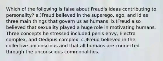 Which of the following is false about Freud's ideas contributing to personality? a.)Freud believed in the superego, ego, and id as three main things that govern us as humans. b.)Freud also believed that sexuality played a huge role in motivating humans. Three concepts he stressed included penis envy, Electra complex, and Oedipus complex. c.)Freud believed in the collective unconscious and that all humans are connected through the unconscious commonalities.