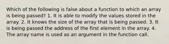 Which of the following is false about a function to which an array is being passed? 1. It is able to modify the values stored in the array. 2. It knows the size of the array that is being passed. 3. It is being passed the address of the first element in the array. 4. The array name is used as an argument in the function call.