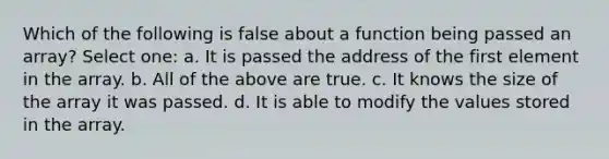 Which of the following is false about a function being passed an array? Select one: a. It is passed the address of the first element in the array. b. All of the above are true. c. It knows the size of the array it was passed. d. It is able to modify the values stored in the array.