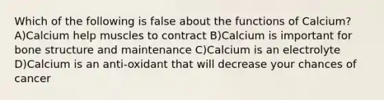 Which of the following is false about the functions of Calcium? A)Calcium help muscles to contract B)Calcium is important for bone structure and maintenance C)Calcium is an electrolyte D)Calcium is an anti-oxidant that will decrease your chances of cancer