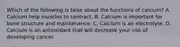 Which of the following is false about the functions of calcium? A. Calcium help muscles to contract. B. Calcium is important for bone structure and maintenance. C. Calcium is an electrolyte. D. Calcium is an antioxidant that will decrease your risk of developing cancer.