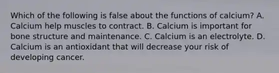 Which of the following is false about the functions of calcium? A. Calcium help muscles to contract. B. Calcium is important for bone structure and maintenance. C. Calcium is an electrolyte. D. Calcium is an antioxidant that will decrease your risk of developing cancer.