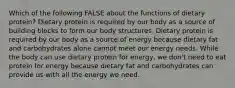 Which of the following FALSE about the functions of dietary protein? Dietary protein is required by our body as a source of building blocks to form our body structures. Dietary protein is required by our body as a source of energy because dietary fat and carbohydrates alone cannot meet our energy needs. While the body can use dietary protein for energy, we don't need to eat protein for energy because dietary fat and carbohydrates can provide us with all the energy we need.