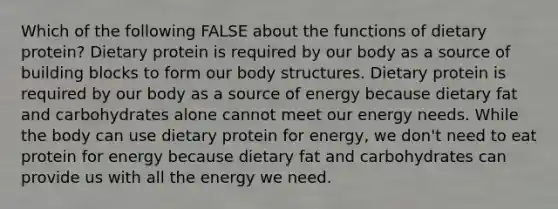 Which of the following FALSE about the functions of dietary protein? Dietary protein is required by our body as a source of building blocks to form our body structures. Dietary protein is required by our body as a source of energy because dietary fat and carbohydrates alone cannot meet our energy needs. While the body can use dietary protein for energy, we don't need to eat protein for energy because dietary fat and carbohydrates can provide us with all the energy we need.