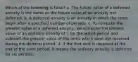 Which of the following is false? a. The future value of a deferred annuity is the same as the future value of an annuity not deferred. b. A deferred annuity is an annuity in which the rents begin after a specified number of periods. c. To compute the present value of a deferred annuity, we compute the present value of an ordinary annuity of 1 for the entire period and subtract the present value of the rents which were not received during the deferral period. d. If the first rent is received at the end of the sixth period, it means the ordinary annuity is deferred for six periods.