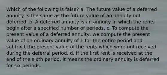 Which of the following is false? a. The future value of a deferred annuity is the same as the future value of an annuity not deferred. b. A deferred annuity is an annuity in which the rents begin after a specified number of periods. c. To compute the present value of a deferred annuity, we compute the present value of an ordinary annuity of 1 for the entire period and subtract the present value of the rents which were not received during the deferral period. d. If the first rent is received at the end of the sixth period, it means the ordinary annuity is deferred for six periods.