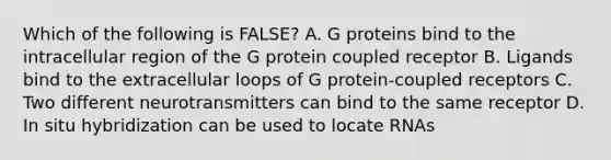 Which of the following is FALSE? A. G proteins bind to the intracellular region of the G protein coupled receptor B. Ligands bind to the extracellular loops of G protein-coupled receptors C. Two different neurotransmitters can bind to the same receptor D. In situ hybridization can be used to locate RNAs