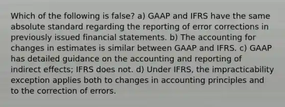 Which of the following is false? a) GAAP and IFRS have the same absolute standard regarding the reporting of error corrections in previously issued <a href='https://www.questionai.com/knowledge/kFBJaQCz4b-financial-statements' class='anchor-knowledge'>financial statements</a>. b) The accounting for changes in estimates is similar between GAAP and IFRS. c) GAAP has detailed guidance on the accounting and reporting of indirect effects; IFRS does not. d) Under IFRS, the impracticability exception applies both to changes in accounting principles and to the correction of errors.