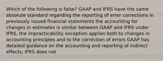 Which of the following is false? GAAP and IFRS have the same absolute standard regarding the reporting of error corrections in previously issued <a href='https://www.questionai.com/knowledge/kFBJaQCz4b-financial-statements' class='anchor-knowledge'>financial statements</a> the accounting for changes in estimates is similar between GAAP and IFRS under IFRS, the impracticability exception applies both to changes in accounting principles and to the correction of errors GAAP has detailed guidance on the accounting and reporting of indirect effects; IFRS does not