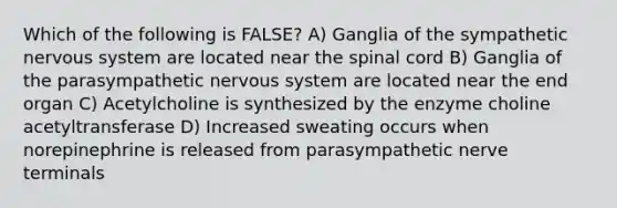 Which of the following is FALSE? A) Ganglia of the sympathetic nervous system are located near <a href='https://www.questionai.com/knowledge/kkAfzcJHuZ-the-spinal-cord' class='anchor-knowledge'>the spinal cord</a> B) Ganglia of the parasympathetic nervous system are located near the end organ C) Acetylcholine is synthesized by the enzyme choline acetyltransferase D) Increased sweating occurs when norepinephrine is released from parasympathetic nerve terminals