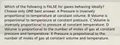 Which of the following is FALSE for gases behaving ideally? Choose only ONE best answer. A Pressure is inversely proportional to temperature at constant volume. B Volume is proportional to temperature at constant pressure. C Volume is inversely proportional to pressure at constant temperature. D Volume is proportional to the number of moles of gas at constant pressure and temperature. E Pressure is proportional to the number of moles of gas at constant volume and temperature.