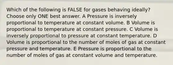 Which of the following is FALSE for gases behaving ideally? Choose only ONE best answer. A Pressure is inversely proportional to temperature at constant volume. B Volume is proportional to temperature at constant pressure. C Volume is inversely proportional to pressure at constant temperature. D Volume is proportional to the number of moles of gas at constant pressure and temperature. E Pressure is proportional to the number of moles of gas at constant volume and temperature.