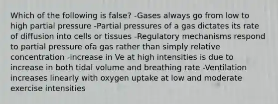 Which of the following is false? -Gases always go from low to high partial pressure -Partial pressures of a gas dictates its rate of diffusion into cells or tissues -Regulatory mechanisms respond to partial pressure ofa gas rather than simply relative concentration -increase in Ve at high intensities is due to increase in both tidal volume and breathing rate -Ventilation increases linearly with oxygen uptake at low and moderate exercise intensities