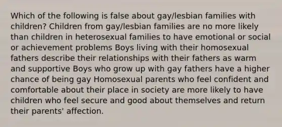 Which of the following is false about gay/lesbian families with children? Children from gay/lesbian families are no more likely than children in heterosexual families to have emotional or social or achievement problems Boys living with their homosexual fathers describe their relationships with their fathers as warm and supportive Boys who grow up with gay fathers have a higher chance of being gay Homosexual parents who feel confident and comfortable about their place in society are more likely to have children who feel secure and good about themselves and return their parents' affection.