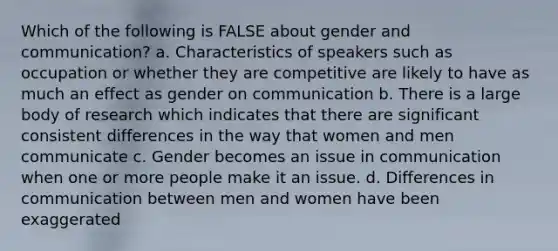 Which of the following is FALSE about gender and communication? a. Characteristics of speakers such as occupation or whether they are competitive are likely to have as much an effect as gender on communication b. There is a large body of research which indicates that there are significant consistent differences in the way that women and men communicate c. Gender becomes an issue in communication when one or more people make it an issue. d. Differences in communication between men and women have been exaggerated