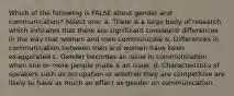 Which of the following is FALSE about gender and communication? Select one: a. There is a large body of research which indicates that there are significant consistent differences in the way that women and men communicate b. Differences in communication between men and women have been exaggerated c. Gender becomes an issue in communication when one or more people make it an issue. d. Characteristics of speakers such as occupation or whether they are competitive are likely to have as much an effect as gender on communication