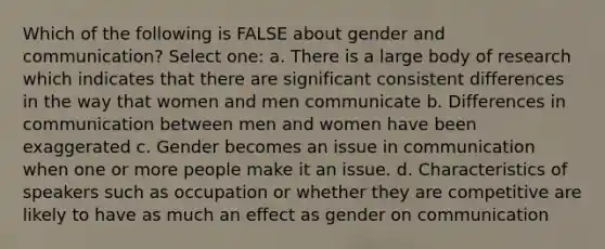 Which of the following is FALSE about gender and communication? Select one: a. There is a large body of research which indicates that there are significant consistent differences in the way that women and men communicate b. Differences in communication between men and women have been exaggerated c. Gender becomes an issue in communication when one or more people make it an issue. d. Characteristics of speakers such as occupation or whether they are competitive are likely to have as much an effect as gender on communication