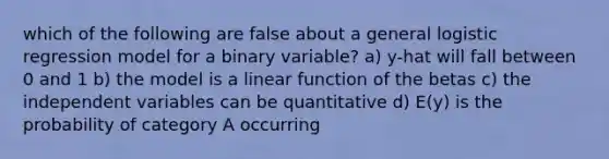 which of the following are false about a general logistic regression model for a binary variable? a) y-hat will fall between 0 and 1 b) the model is a linear function of the betas c) the independent variables can be quantitative d) E(y) is the probability of category A occurring